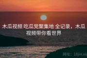 木瓜视频 吃瓜党聚集地 全记录，木瓜视频带你看世界