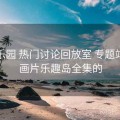 趣岛乐园 热门讨论回放室 专题站，动画片乐趣岛全集的