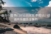 趣岛乐园 热门讨论回放室 专题站，动画片乐趣岛全集的