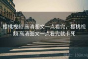 樱桃视频 高清图文一点看完，樱桃视频 高清图文一点看完就卡死