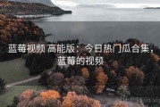 蓝莓视频 高能版：今日热门瓜合集，蓝莓的视频