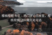 樱桃视频 专区：热门讨论回放室，樱桃视频,让兴趣无处可逃