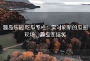 趣岛乐园 吃瓜专栏：实时刷新的瓜圈现场，趣岛图搞笑
