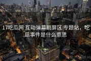 17吃瓜网 互动弹幕刷屏区 专题站，吃瓜事件是什么意思