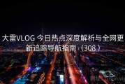 大雷VLOG 今日热点深度解析与全网更新追踪导航指南（308 ）