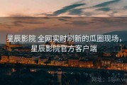 星辰影院 全网实时刷新的瓜圈现场，星辰影院官方客户端