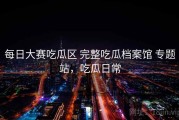 每日大赛吃瓜区 完整吃瓜档案馆 专题站，吃瓜日常
