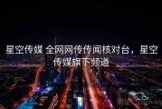 星空传媒 全网网传传闻核对台，星空传媒旗下频道