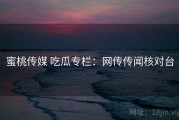 蜜桃传媒 吃瓜专栏：网传传闻核对台
