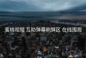 蜜桃视频 互动弹幕刷屏区 在线围观