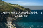 17c影院 专区：关键细节整理专栏，17.5影城官网