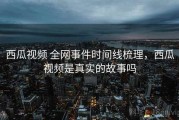西瓜视频 全网事件时间线梳理，西瓜视频是真实的故事吗