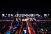 柚子影视 全网网传传闻核对台，柚子影视app可靠吗