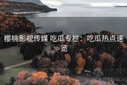 樱桃影视传媒 吃瓜专栏：吃瓜热点速览