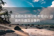 趣岛乐园 话题热度排行榜 专题站，动画片乐趣岛全集的