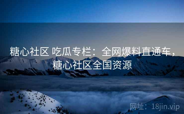 糖心社区 吃瓜专栏：全网爆料直通车，糖心社区全国资源