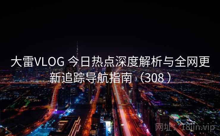 大雷VLOG 今日热点深度解析与全网更新追踪导航指南（308 ）