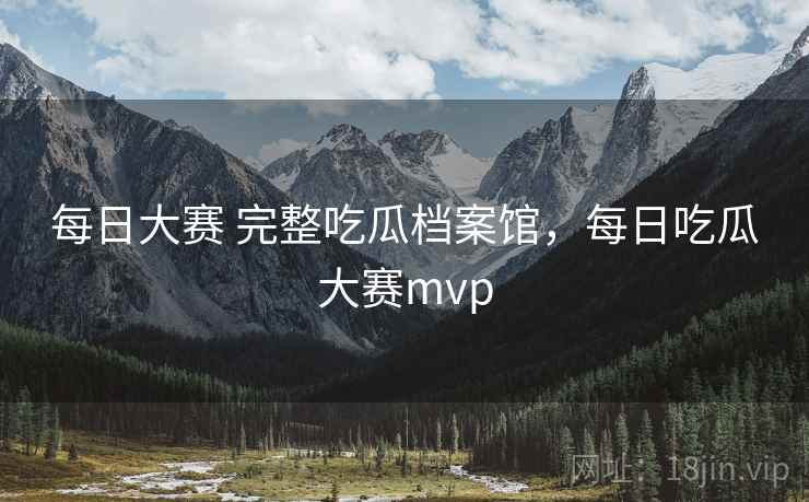 每日大赛 完整吃瓜档案馆，每日吃瓜大赛mvp