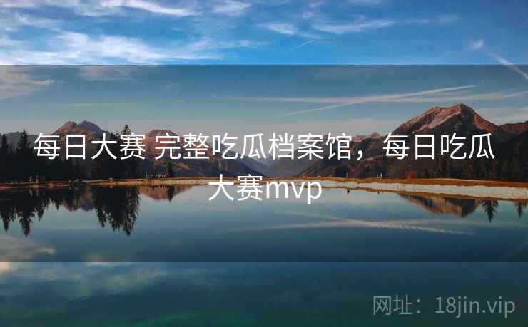 每日大赛 完整吃瓜档案馆，每日吃瓜大赛mvp