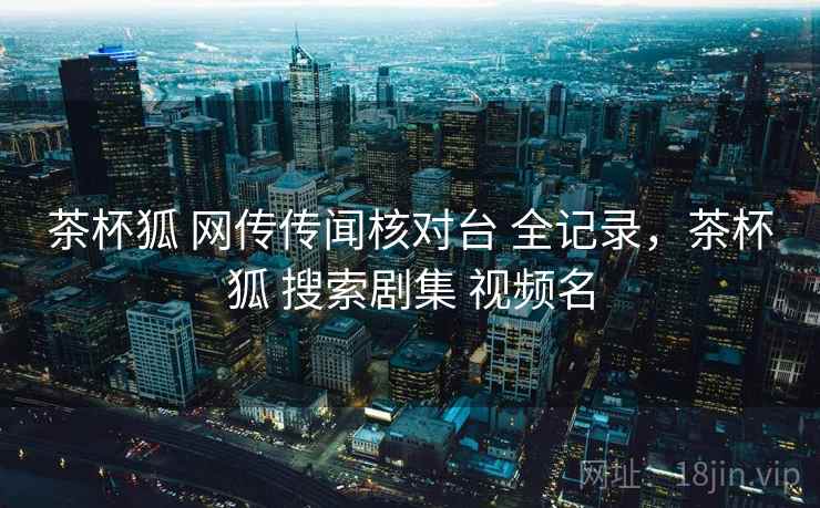 茶杯狐 网传传闻核对台 全记录，茶杯狐 搜索剧集 视频名