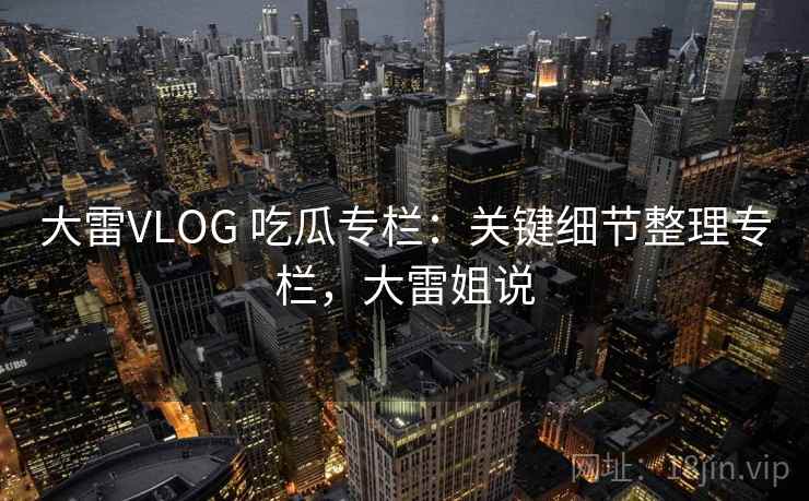 大雷VLOG 吃瓜专栏：关键细节整理专栏，大雷姐说