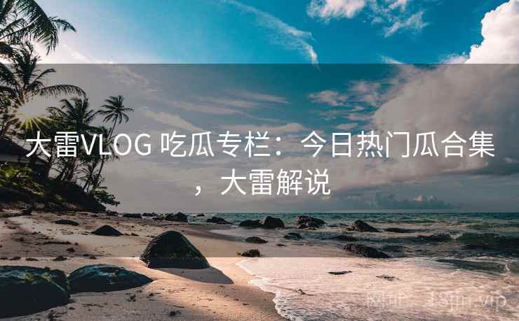 大雷VLOG 吃瓜专栏：今日热门瓜合集，大雷解说