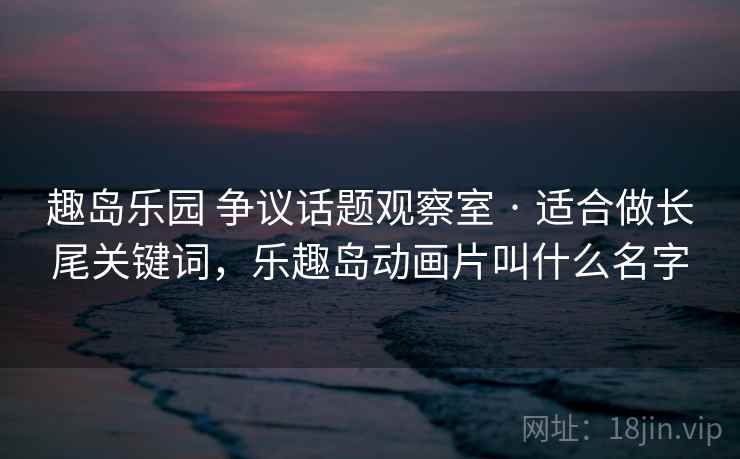 趣岛乐园 争议话题观察室 · 适合做长尾关键词，乐趣岛动画片叫什么名字