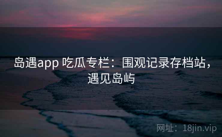 岛遇app 吃瓜专栏：围观记录存档站，遇见岛屿