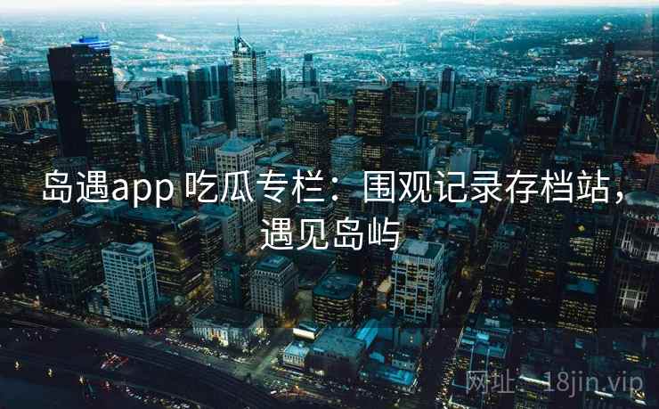 岛遇app 吃瓜专栏：围观记录存档站，遇见岛屿