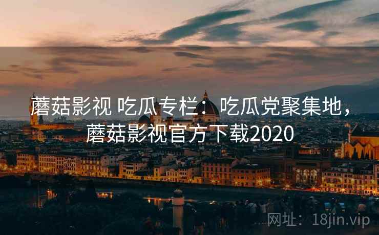蘑菇影视 吃瓜专栏：吃瓜党聚集地，蘑菇影视官方下载2020