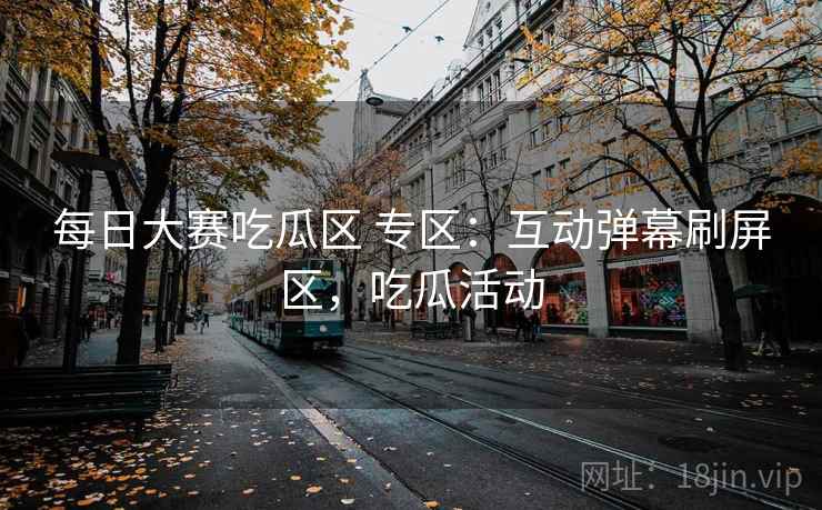 每日大赛吃瓜区 专区：互动弹幕刷屏区，吃瓜活动