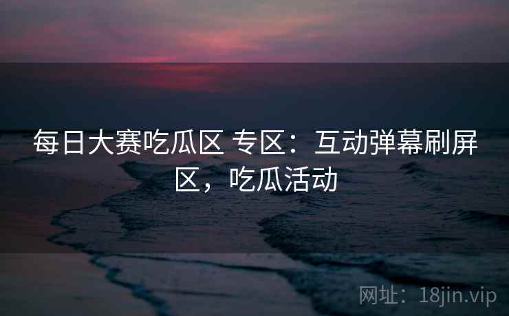 每日大赛吃瓜区 专区：互动弹幕刷屏区，吃瓜活动