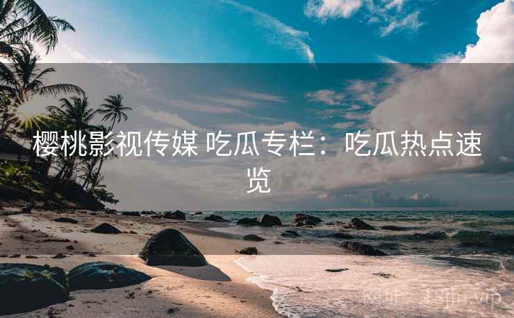 樱桃影视传媒 吃瓜专栏：吃瓜热点速览