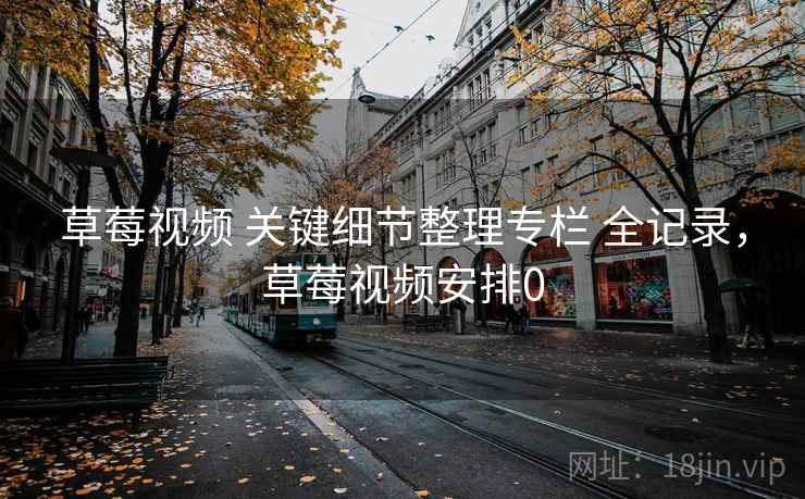 草莓视频 关键细节整理专栏 全记录，草莓视频安排0