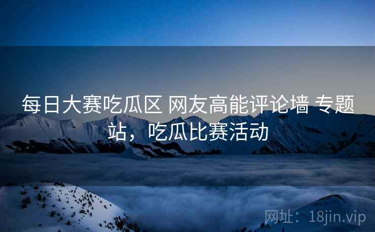 每日大赛吃瓜区 网友高能评论墙 专题站,吃瓜比赛活动 每日大赛吃瓜区 网友高能评论墙 专题站,吃瓜比赛活动
