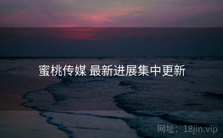 蜜桃传媒 最新进展集中更新 蜜桃传媒 最新进展集中更新