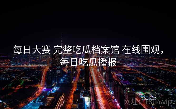 每日大赛 完整吃瓜档案馆 在线围观,每日吃瓜播报 每日大赛 完整吃瓜档案馆 在线围观,每日吃瓜播报