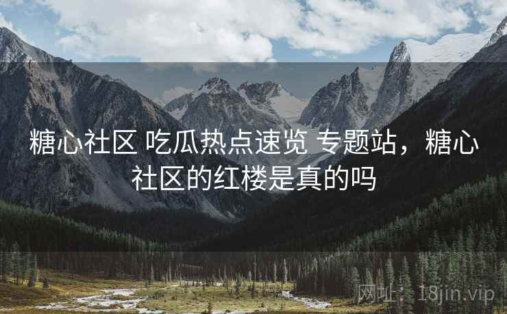 糖心社区 吃瓜热点速览 专题站，糖心社区的红楼是真的吗