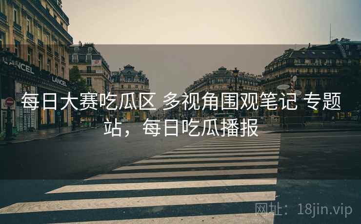 每日大赛吃瓜区 多视角围观笔记 专题站，每日吃瓜播报