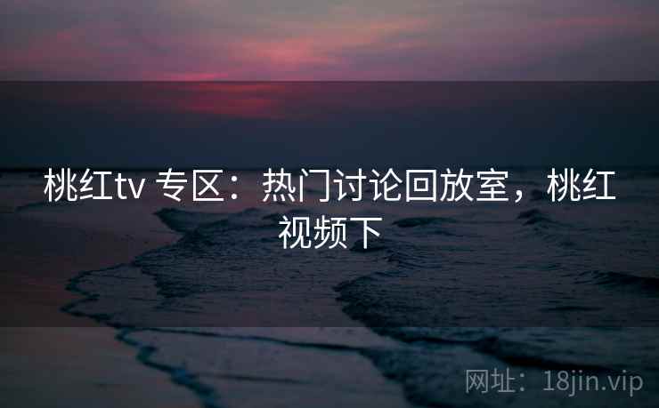桃红tv 专区：热门讨论回放室，桃红视频下