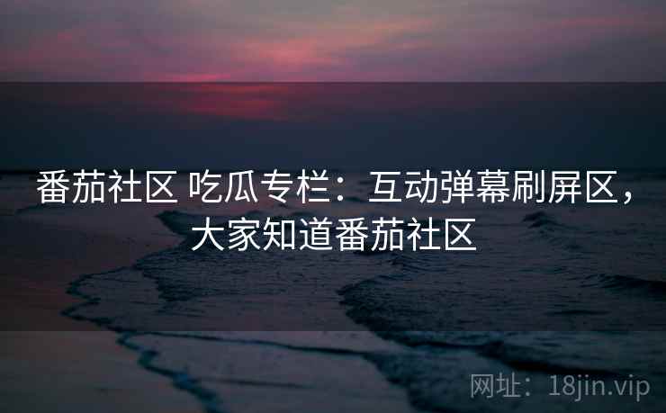 番茄社区 吃瓜专栏：互动弹幕刷屏区，大家知道番茄社区