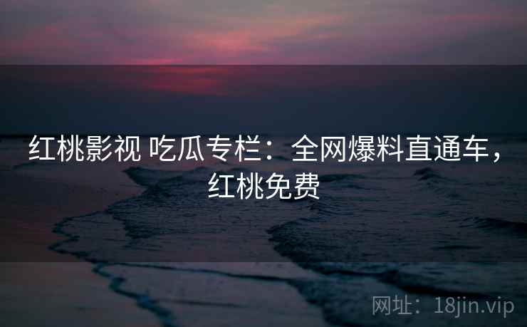 红桃影视 吃瓜专栏：全网爆料直通车，红桃免费