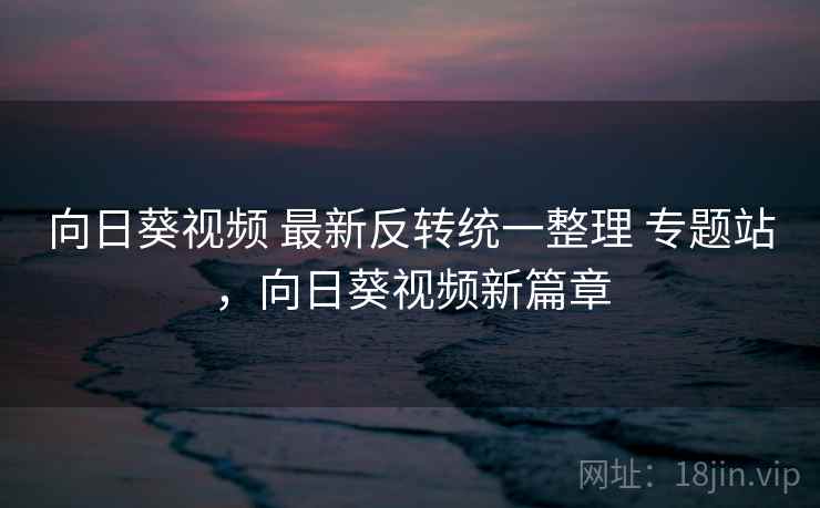 向日葵视频 最新反转统一整理 专题站，向日葵视频新篇章