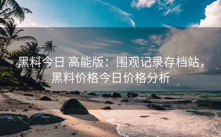 黑料今日 高能版：围观记录存档站，黑料价格今日价格分析