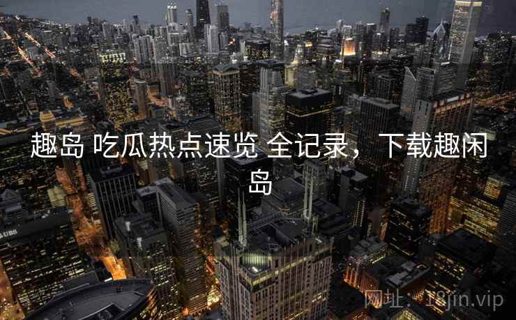 趣岛 吃瓜热点速览 全记录，下载趣闲岛