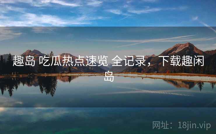 趣岛 吃瓜热点速览 全记录，下载趣闲岛