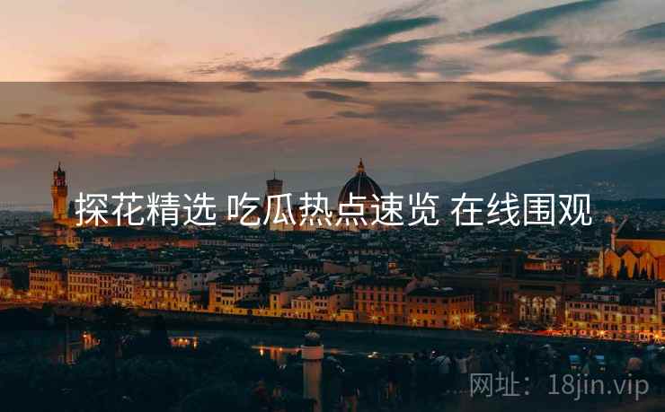 探花精选 吃瓜热点速览 在线围观