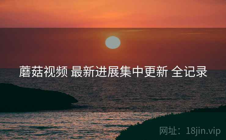 蘑菇视频 最新进展集中更新 全记录