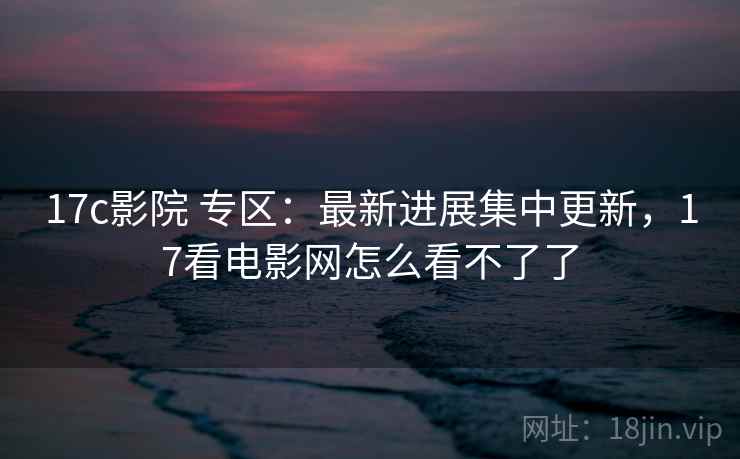 17c影院 专区：最新进展集中更新，17看电影网怎么看不了了