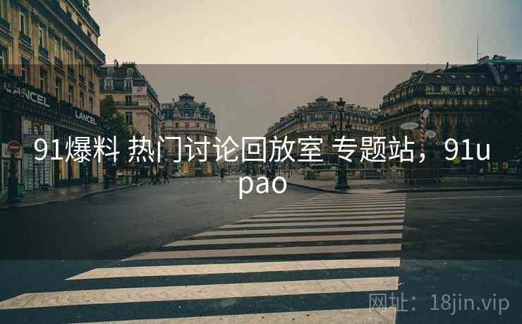 91爆料 热门讨论回放室 专题站，91upao